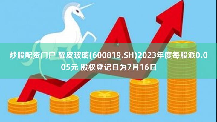 炒股配资门户 耀皮玻璃(600819.SH)2023年度每股派0.005元 股权登记日为7月16日