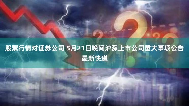 股票行情对证券公司 5月21日晚间沪深上市公司重大事项公告最新快递