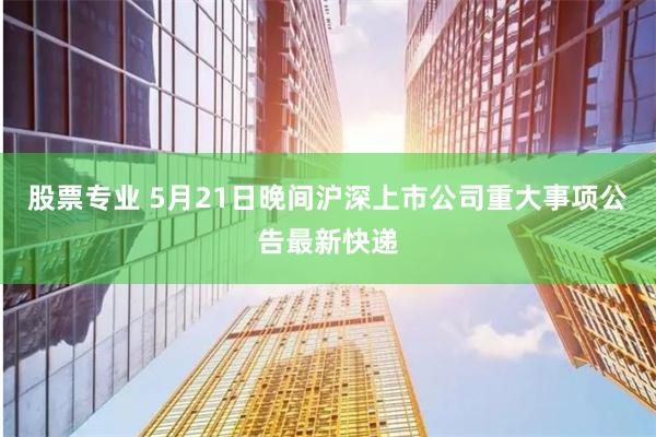 股票专业 5月21日晚间沪深上市公司重大事项公告最新快递