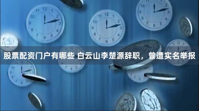 股票配资门户有哪些 白云山李楚源辞职，曾遭实名举报