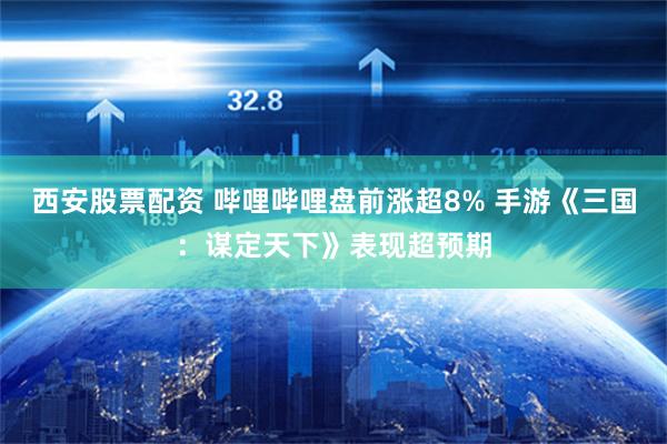 西安股票配资 哔哩哔哩盘前涨超8% 手游《三国：谋定天下》表现超预期