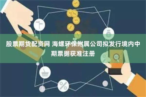 股票期货配资网 海螺环保附属公司拟发行境内中期票据获准注册