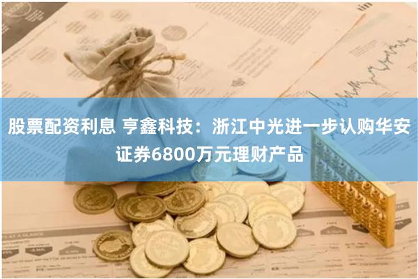 股票配资利息 亨鑫科技：浙江中光进一步认购华安证券6800万元理财产品