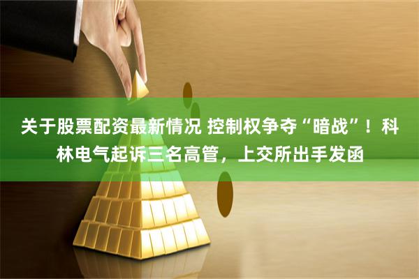 关于股票配资最新情况 控制权争夺“暗战”！科林电气起诉三名高管，上交所出手发函