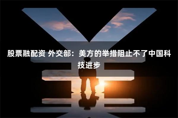 股票融配资 外交部：美方的举措阻止不了中国科技进步