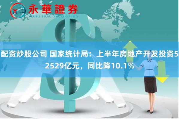 配资炒股公司 国家统计局：上半年房地产开发投资52529亿元，同比降10.1%