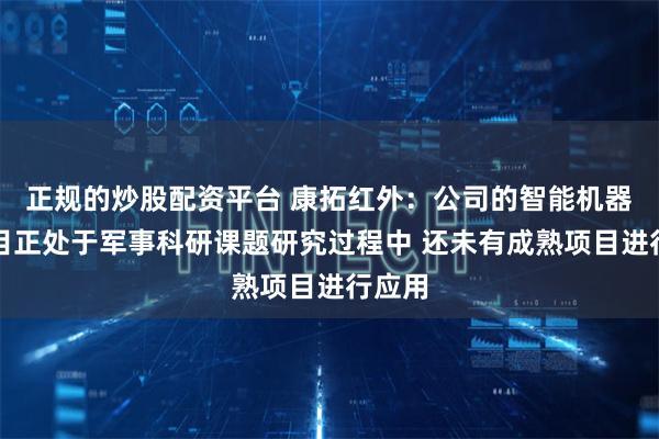 正规的炒股配资平台 康拓红外：公司的智能机器人项目正处于军事科研课题研究过程中 还未有成熟项目进行应用