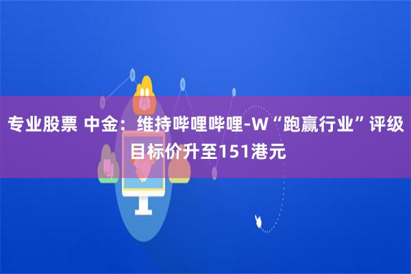 专业股票 中金：维持哔哩哔哩-W“跑赢行业”评级 目标价升至151港元