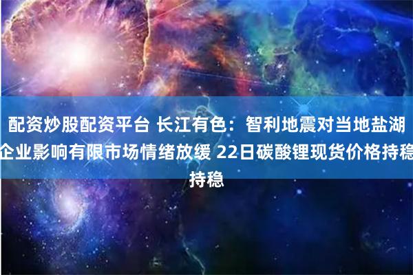配资炒股配资平台 长江有色：智利地震对当地盐湖企业影响有限市场情绪放缓 22日碳酸锂现货价格持稳
