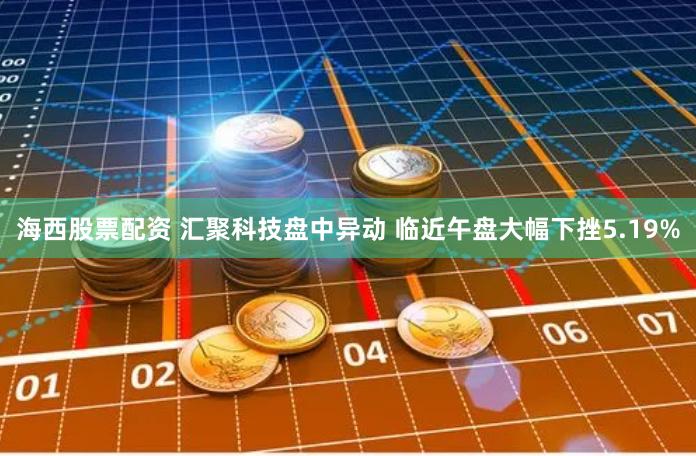 海西股票配资 汇聚科技盘中异动 临近午盘大幅下挫5.19%