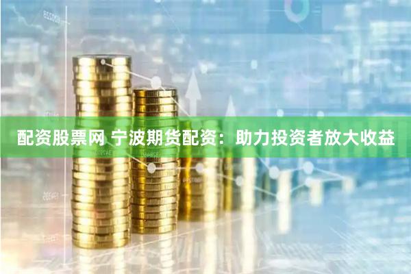 配资股票网 宁波期货配资：助力投资者放大收益