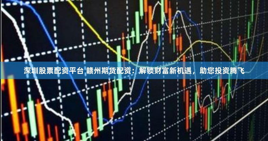 深圳股票配资平台 赣州期货配资：解锁财富新机遇，助您投资腾飞