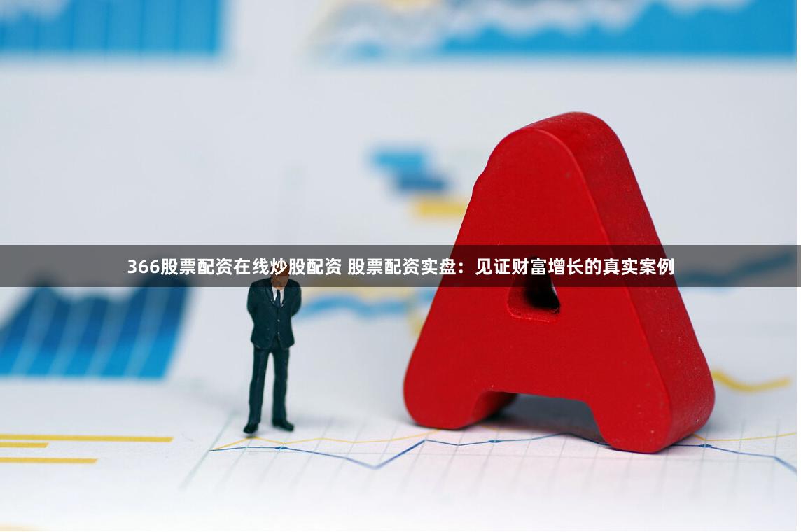 366股票配资在线炒股配资 股票配资实盘：见证财富增长的真实案例