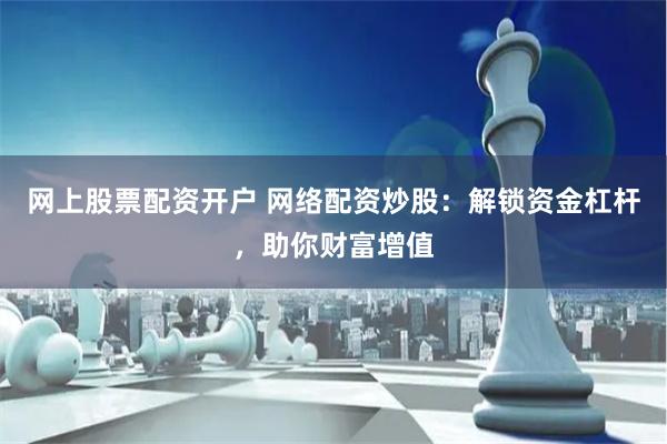 网上股票配资开户 网络配资炒股：解锁资金杠杆，助你财富增值