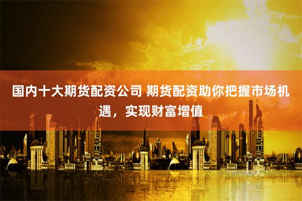国内十大期货配资公司 期货配资助你把握市场机遇，实现财富增值