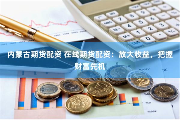 内蒙古期货配资 在线期货配资：放大收益，把握财富先机