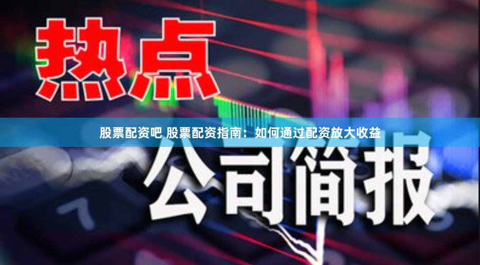 股票配资吧 股票配资指南：如何通过配资放大收益