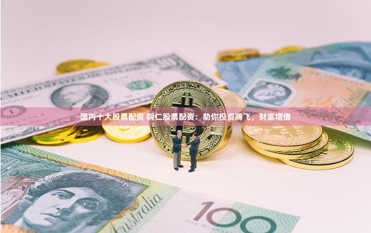 国内十大股票配资 铜仁股票配资：助你投资腾飞，财富增值