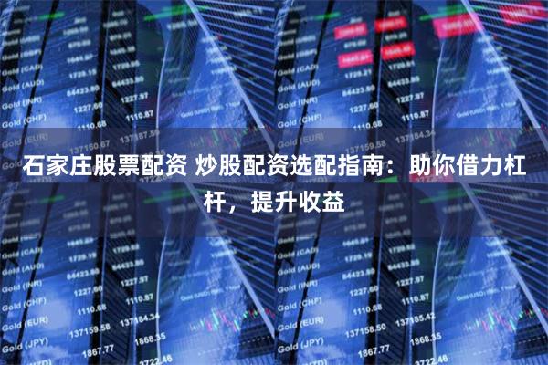 石家庄股票配资 炒股配资选配指南：助你借力杠杆，提升收益