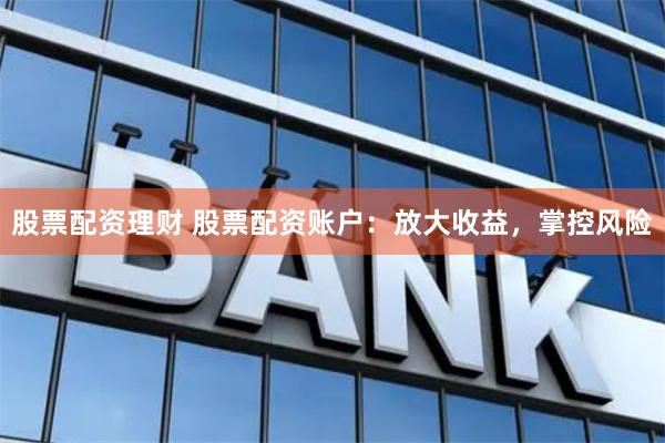 股票配资理财 股票配资账户：放大收益，掌控风险