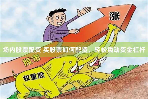场内股票配资 买股票如何配资，轻松撬动资金杠杆