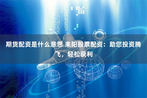 期货配资是什么意思 耒阳股票配资：助您投资腾飞，轻松获利