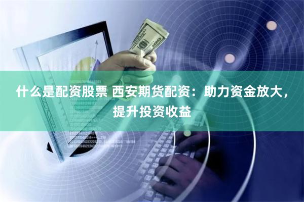 什么是配资股票 西安期货配资：助力资金放大，提升投资收益