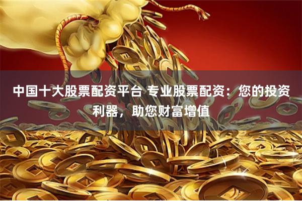 中国十大股票配资平台 专业股票配资：您的投资利器，助您财富增值