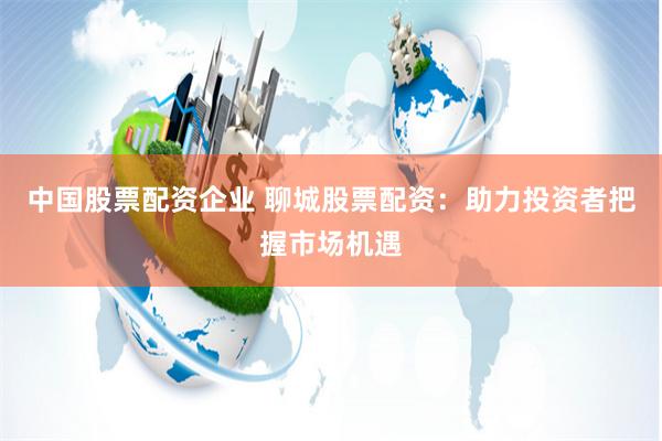 中国股票配资企业 聊城股票配资：助力投资者把握市场机遇