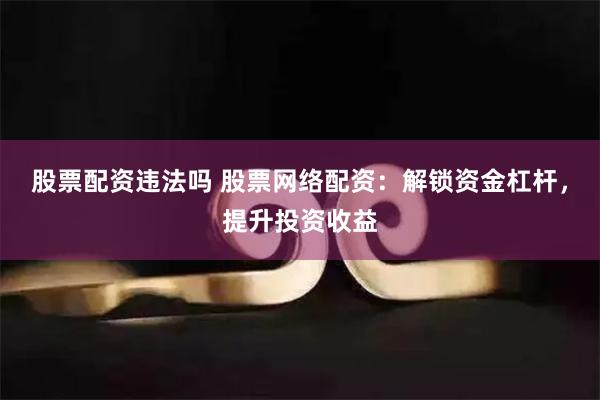 股票配资违法吗 股票网络配资：解锁资金杠杆，提升投资收益