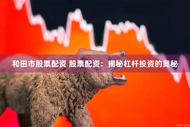 和田市股票配资 股票配资：揭秘杠杆投资的奥秘