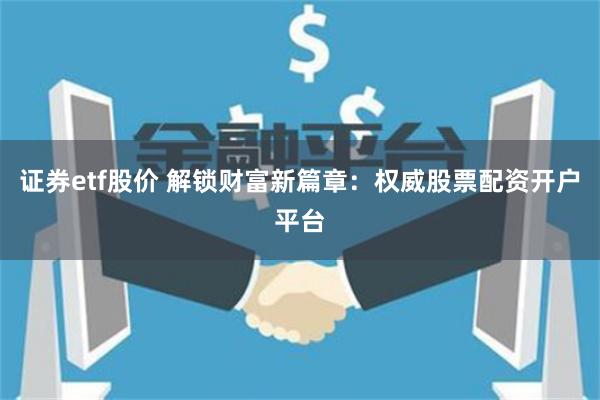 证券etf股价 解锁财富新篇章：权威股票配资开户平台