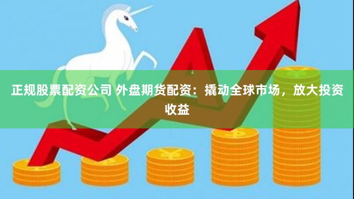 正规股票配资公司 外盘期货配资：撬动全球市场，放大投资收益