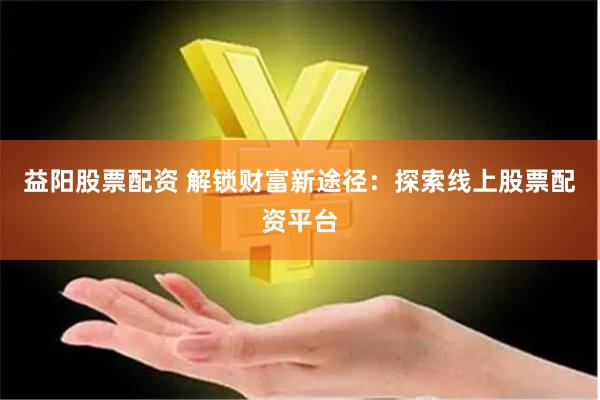 益阳股票配资 解锁财富新途径：探索线上股票配资平台
