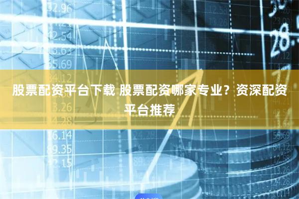 股票配资平台下载 股票配资哪家专业？资深配资平台推荐