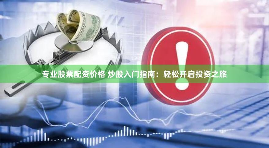 专业股票配资价格 炒股入门指南：轻松开启投资之旅