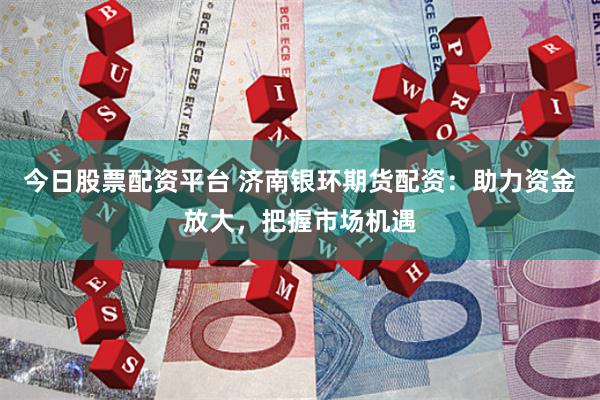 今日股票配资平台 济南银环期货配资：助力资金放大，把握市场机遇